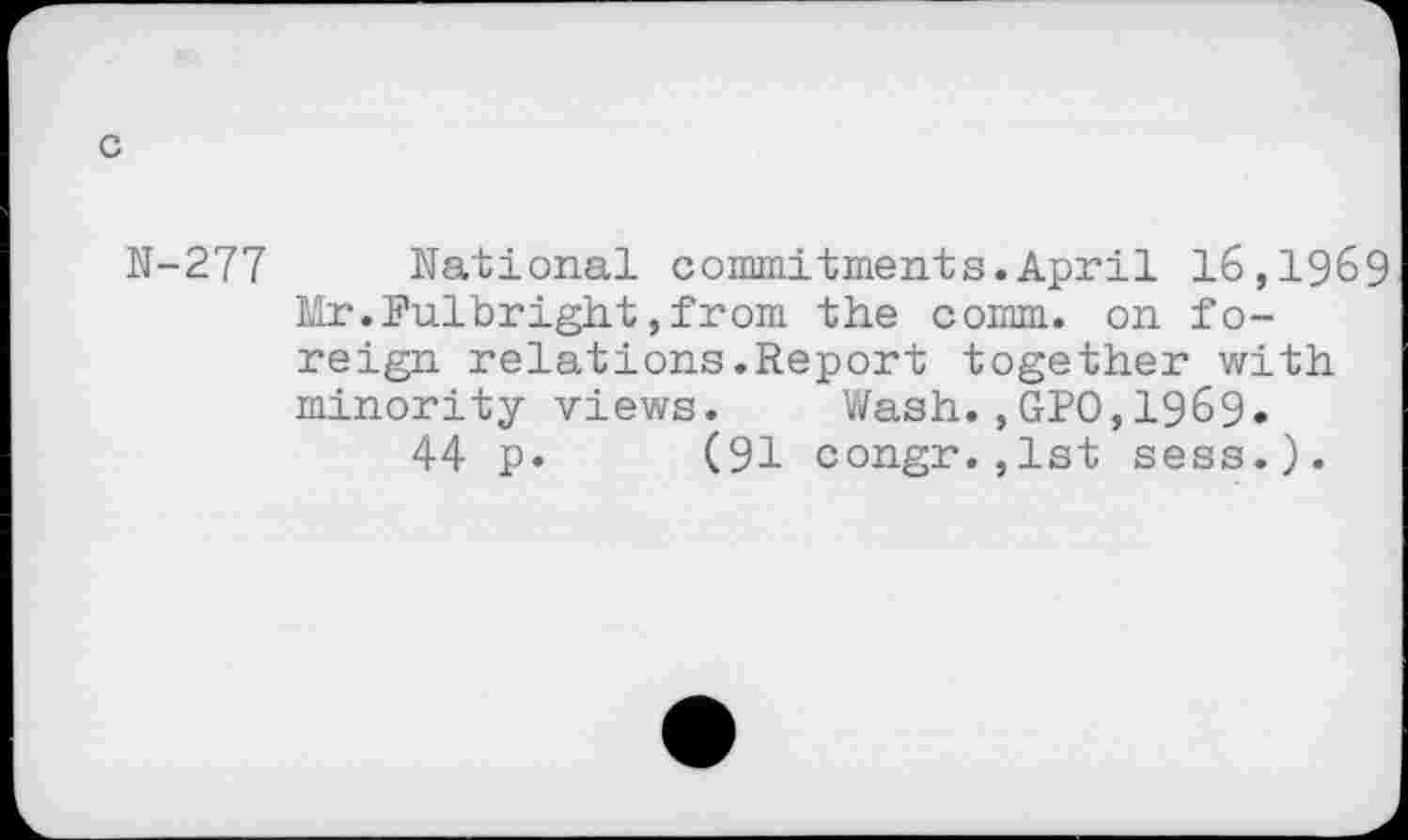 ﻿c
N-277 National commitments.April 16,1969 Mr.Fulbright,from the comm, on foreign relations.Report together with minority views. Wash.,GPO,1969.
44 p. (91 congr.,lst sess.).